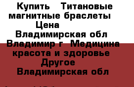 Купить : Титановые магнитные браслеты  › Цена ­ 6 500 - Владимирская обл., Владимир г. Медицина, красота и здоровье » Другое   . Владимирская обл.